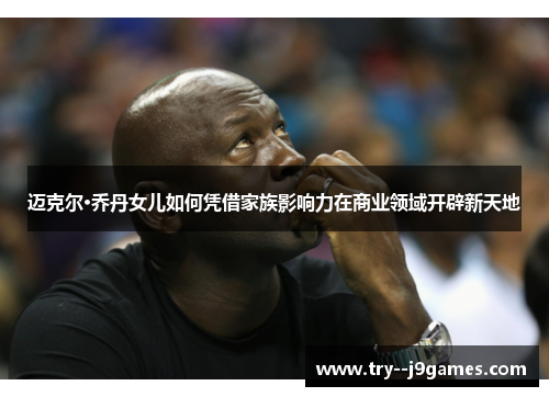 迈克尔·乔丹女儿如何凭借家族影响力在商业领域开辟新天地 迈克尔·乔丹女儿如何凭借家族影响力在商业领域开辟新天地