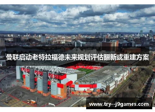 曼联启动老特拉福德未来规划评估翻新或重建方案 曼联启动老特拉福德未来规划评估翻新或重建方案