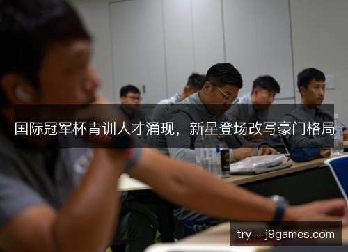 国际冠军杯青训人才涌现，新星登场改写豪门格局